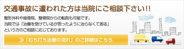 交通事故に遭われた方は当院にご相談下さい！！整形外科や接骨院、整骨院からの転院も可能です。 当院では「治療を受けているが思ったように治らなくて困る」 という方のご相談に応じております。 「むち打ち治療の流れ」のご詳細はこちら