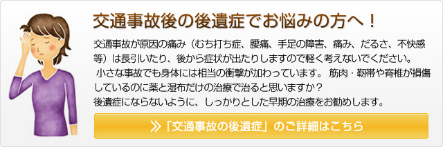 交通事故後の後遺症でお悩みの方へ！交通事故が原因の痛み（むち打ち症、腰痛、手足の障害、痛み、だるさ、不快感　等）は長引いたり、後から症状が出たりしますので軽く考えないでください。 小さな事故でも身体には相当の衝撃が加わっています。筋肉・靭帯や脊椎が損傷しているのに薬と湿布だけの治療で治ると思いますか？ 後遺症にならないように、しっかりとした早期の治療をお勧めします。 「交通事故の後遺症」のご詳細はこちら